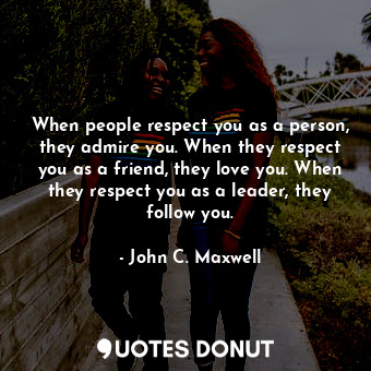 When people respect you as a person, they admire you. When they respect you as a friend, they love you. When they respect you as a leader, they follow you.