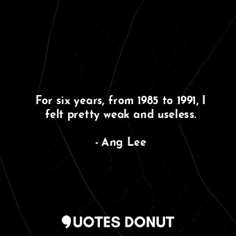  For six years, from 1985 to 1991, I felt pretty weak and useless.... - Ang Lee - Quotes Donut