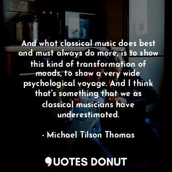 And what classical music does best and must always do more, is to show this kind of transformation of moods, to show a very wide psychological voyage. And I think that&#39;s something that we as classical musicians have underestimated.