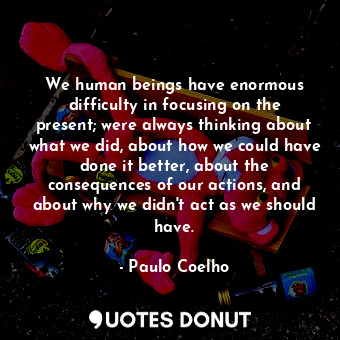 We human beings have enormous difficulty in focusing on the present; were always thinking about what we did, about how we could have done it better, about the consequences of our actions, and about why we didn't act as we should have.