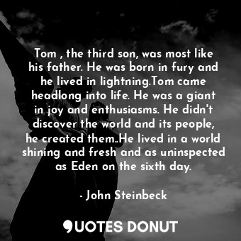 Tom , the third son, was most like his father. He was born in fury and he lived in lightning.Tom came headlong into life. He was a giant in joy and enthusiasms. He didn't discover the world and its people, he created them..He lived in a world shining and fresh and as uninspected as Eden on the sixth day.