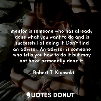 mentor is someone who has already done what you want to do and is successful at doing it. Don't find an advisor. An advisor is someone who tells you how to do it but may not have personally done it.