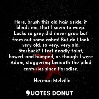 Here, brush this old hair aside; it blinds me, that I seem to weep. Locks so grey did never grow but from out some ashes! But do I look very old, so very, very old, Starbuck? I feel deadly faint, bowed, and humped, as though I were Adam, staggering beneath the piled centuries since Paradise.