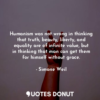 Humanism was not wrong in thinking that truth, beauty, liberty, and equality are of infinite value, but in thinking that man can get them for himself without grace.