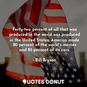 Forty-two percent of all that was produced in the world was produced in the United States. America made 80 percent of the world’s movies and 85 percent of its cars.