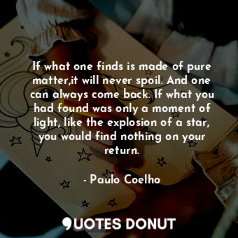 If what one finds is made of pure matter,it will never spoil. And one can always come back. If what you had found was only a moment of light, like the explosion of a star, you would find nothing on your return.