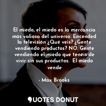 El miedo, el miedo es la mercancía más valiosa del universo. Encended la televisión ¿Qué veis? ¿Gente vendiendo productos? NO. Gente vendiendo el miedo que tenéis de vivir sin sus productos.  El miedo vende