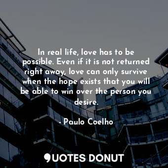 In real life, love has to be possible. Even if it is not returned right away, love can only survive when the hope exists that you will be able to win over the person you desire.