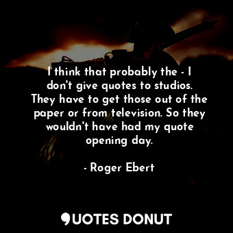 I think that probably the - I don&#39;t give quotes to studios. They have to get those out of the paper or from television. So they wouldn&#39;t have had my quote opening day.