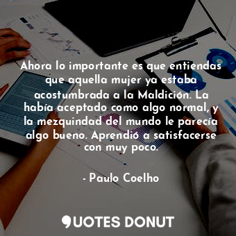 Ahora lo importante es que entiendas que aquella mujer ya estaba acostumbrada a la Maldición. La había aceptado como algo normal, y la mezquindad del mundo le parecía algo bueno. Aprendió a satisfacerse con muy poco.