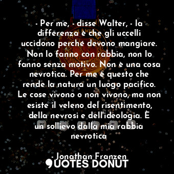 - Per me, - disse Walter, - la differenza è che gli uccelli uccidono perché devono mangiare. Non lo fanno con rabbia, non lo fanno senza motivo. Non è una cosa nevrotica. Per me è questo che rende la natura un luogo pacifico. Le cose vivono o non vivono, ma non esiste il veleno del risentimento, della nevrosi e dell'ideologia. È un sollievo dalla mia rabbia nevrotica