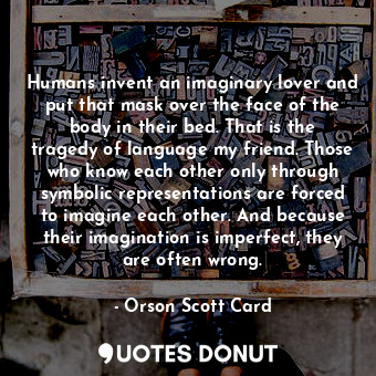 Humans invent an imaginary lover and put that mask over the face of the body in their bed. That is the tragedy of language my friend. Those who know each other only through symbolic representations are forced to imagine each other. And because their imagination is imperfect, they are often wrong.