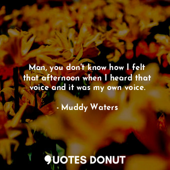  Man, you don&#39;t know how I felt that afternoon when I heard that voice and it... - Muddy Waters - Quotes Donut