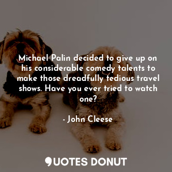 Michael Palin decided to give up on his considerable comedy talents to make those dreadfully tedious travel shows. Have you ever tried to watch one?