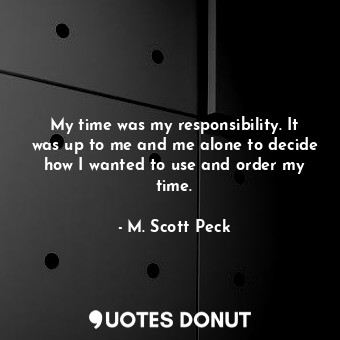 My time was my responsibility. It was up to me and me alone to decide how I wanted to use and order my time.
