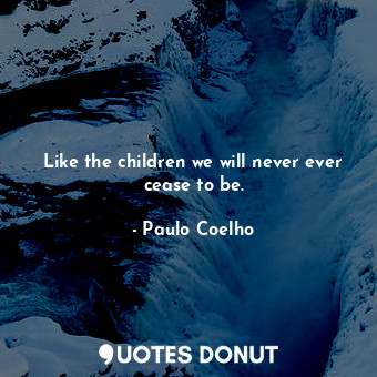 Like the children we will never ever cease to be.