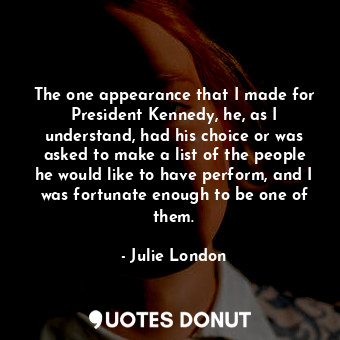 The one appearance that I made for President Kennedy, he, as I understand, had his choice or was asked to make a list of the people he would like to have perform, and I was fortunate enough to be one of them.
