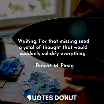 Waiting. For that missing seed crystal of thought that would suddenly solidify everything.