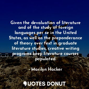 Given the devaluation of literature and of the study of foreign languages per se in the United States, as well as the preponderance of theory over text in graduate literature studies, creative writing programs keep literature courses populated.