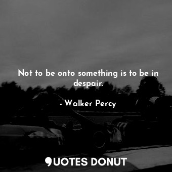 Not to be onto something is to be in despair.
