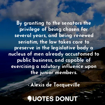By granting to the senators the privilege of being chosen for several years, and being renewed seriatim, the law takes care to preserve in the legislative body a nucleus of men already accustomed to public business, and capable of exercising a salutary influence upon the junior members.
