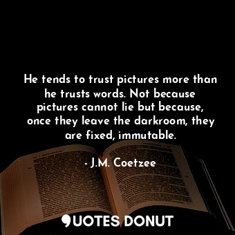 He tends to trust pictures more than he trusts words. Not because pictures cannot lie but because, once they leave the darkroom, they are fixed, immutable.