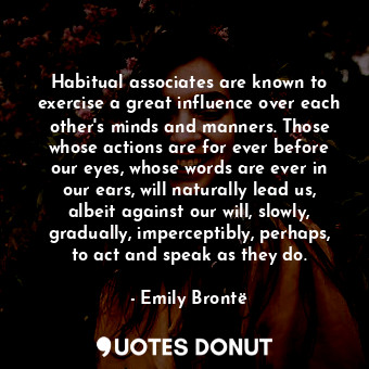 Habitual associates are known to exercise a great influence over each other's minds and manners. Those whose actions are for ever before our eyes, whose words are ever in our ears, will naturally lead us, albeit against our will, slowly, gradually, imperceptibly, perhaps, to act and speak as they do.