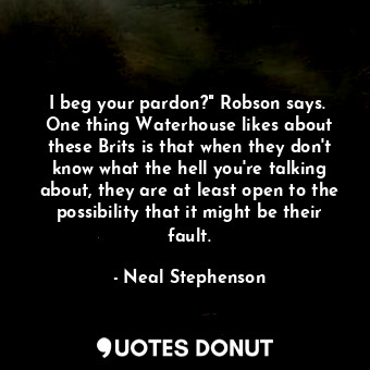 I beg your pardon?" Robson says.  One thing Waterhouse likes about these Brits is that when they don't know what the hell you're talking about, they are at least open to the possibility that it might be their fault.