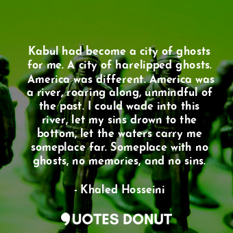 Kabul had become a city of ghosts for me. A city of harelipped ghosts.  America was different. America was a river, roaring along, unmindful of the past. I could wade into this river, let my sins drown to the bottom, let the waters carry me someplace far. Someplace with no ghosts, no memories, and no sins.