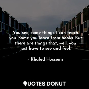 You see, some things I can teach you. Some you learn from books. But there are things that, well, you just have to see and feel.