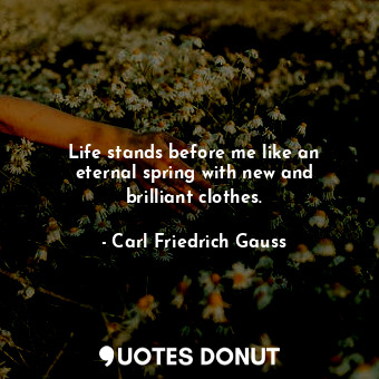 Life stands before me like an eternal spring with new and brilliant clothes.