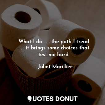 What I do . . . the path I tread . . . it brings some choices that test me hard.