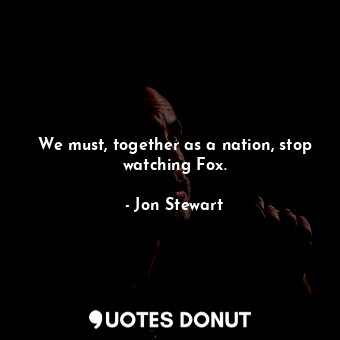 We must, together as a nation, stop watching Fox.
