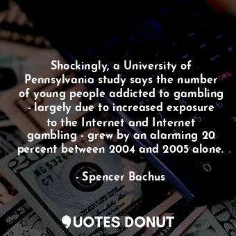 Shockingly, a University of Pennsylvania study says the number of young people addicted to gambling - largely due to increased exposure to the Internet and Internet gambling - grew by an alarming 20 percent between 2004 and 2005 alone.