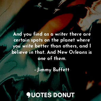 And you find as a writer there are certain spots on the planet where you write better than others, and I believe in that. And New Orleans is one of them.