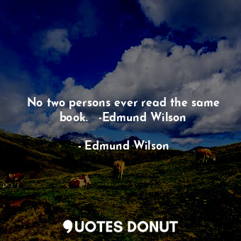 No two persons ever read the same book.   -Edmund Wilson