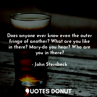 Does anyone ever know even the outer fringe of another? What are you like in there? Mary-do you hear? Who are you in there?