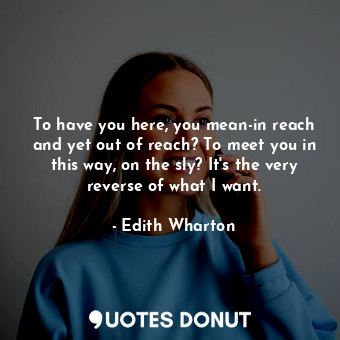 To have you here, you mean-in reach and yet out of reach? To meet you in this way, on the sly? It's the very reverse of what I want.