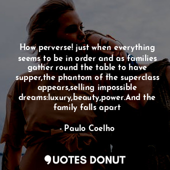 How perverse! just when everything seems to be in order and as families gather round the table to have supper,the phantom of the superclass appears,selling impossible dreams:luxury,beauty,power.And the family falls apart