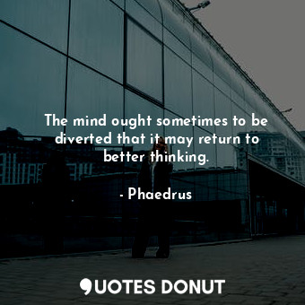 The mind ought sometimes to be diverted that it may return to better thinking.