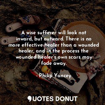 A wise sufferer will look not inward, but outward. There is no more effective healer than a wounded healer, and in the process the wounded healer’s own scars may fade away.