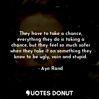 They have to take a chance, everything they do is taking a chance, but they feel so much safer when they take it on something they know to be ugly, vain and stupid.