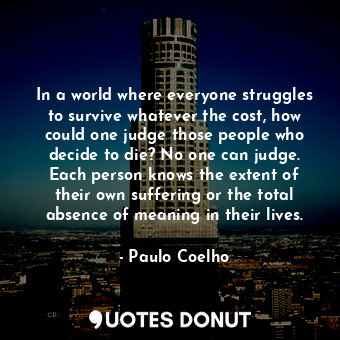 In a world where everyone struggles to survive whatever the cost, how could one judge those people who decide to die? No one can judge. Each person knows the extent of their own suffering or the total absence of meaning in their lives.