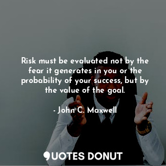 Risk must be evaluated not by the fear it generates in you or the probability of your success, but by the value of the goal.
