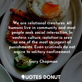 We are relational creatures. All humans live in community and most people seek social interaction. In western culture, isolation is seen as one of the most stringent of punishments. Even criminals do not aspire to solitary confinement.