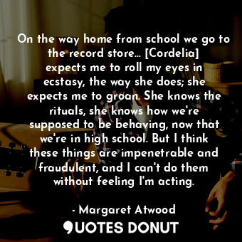 On the way home from school we go to the record store... [Cordelia] expects me to roll my eyes in ecstasy, the way she does; she expects me to groan. She knows the rituals, she knows how we're supposed to be behaving, now that we're in high school. But I think these things are impenetrable and fraudulent, and I can't do them without feeling I'm acting.