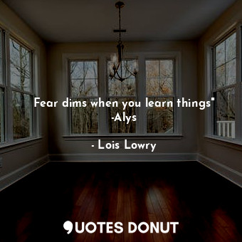 Fear dims when you learn things" -Alys