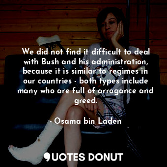 We did not find it difficult to deal with Bush and his administration, because it is similar to regimes in our countries - both types include many who are full of arrogance and greed.