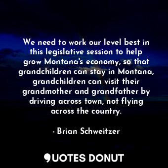 We need to work our level best in this legislative session to help grow Montana&#39;s economy, so that grandchildren can stay in Montana, grandchildren can visit their grandmother and grandfather by driving across town, not flying across the country.