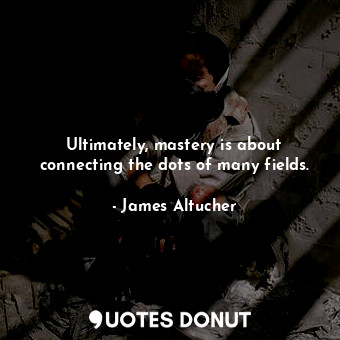 Ultimately, mastery is about connecting the dots of many fields.